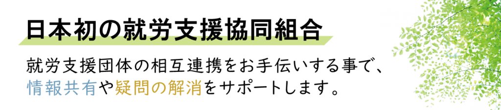 日本初の就労支援協同組合
就労支援団体の相互連携をお手伝いする事で、
情報共有や疑問の解消をサポートします。